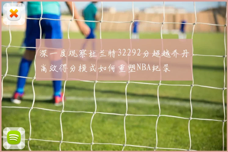 深一度观察杜兰特32292分超越乔丹高效得分模式如何重塑NBA纪录