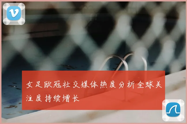 女足欧冠社交媒体热度分析全球关注度持续增长