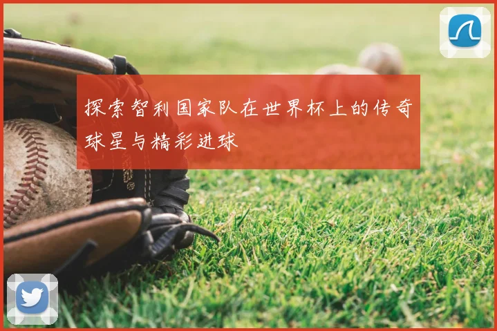 探索智利国家队在世界杯上的传奇球星与精彩进球