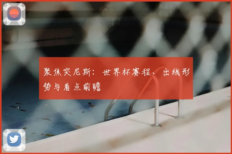聚焦突尼斯：世界杯赛程、出线形势与看点前瞻